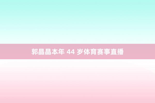 郭晶晶本年 44 岁体育赛事直播