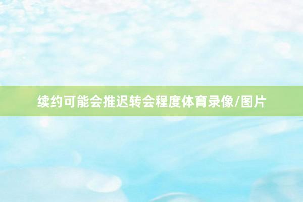 续约可能会推迟转会程度体育录像/图片