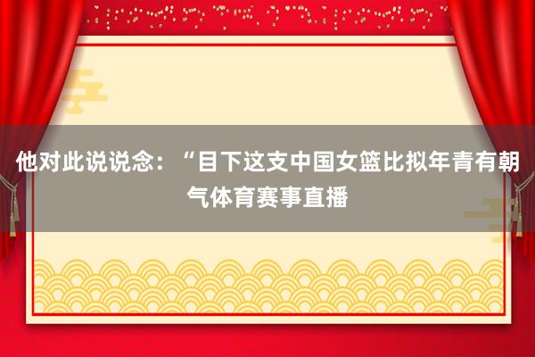 他对此说说念：“目下这支中国女篮比拟年青有朝气体育赛事直播
