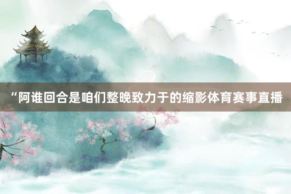 “阿谁回合是咱们整晚致力于的缩影体育赛事直播