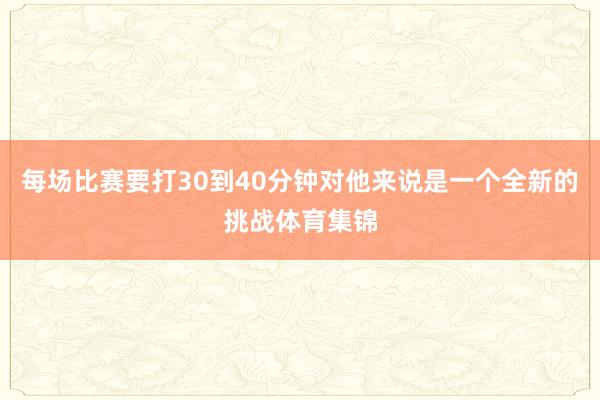 每场比赛要打30到40分钟对他来说是一个全新的挑战体育集锦