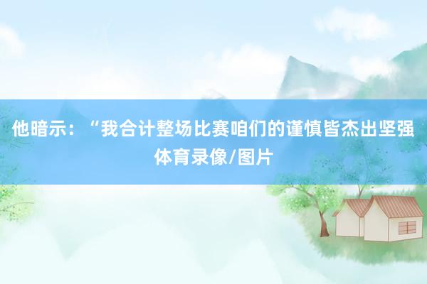 他暗示：“我合计整场比赛咱们的谨慎皆杰出坚强体育录像/图片