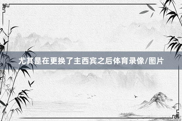 尤其是在更换了主西宾之后体育录像/图片