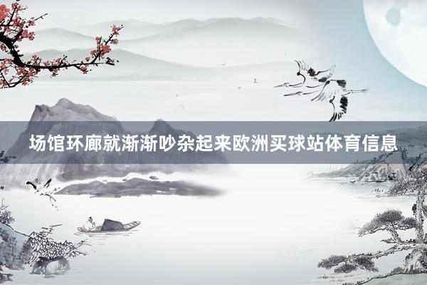 场馆环廊就渐渐吵杂起来欧洲买球站体育信息