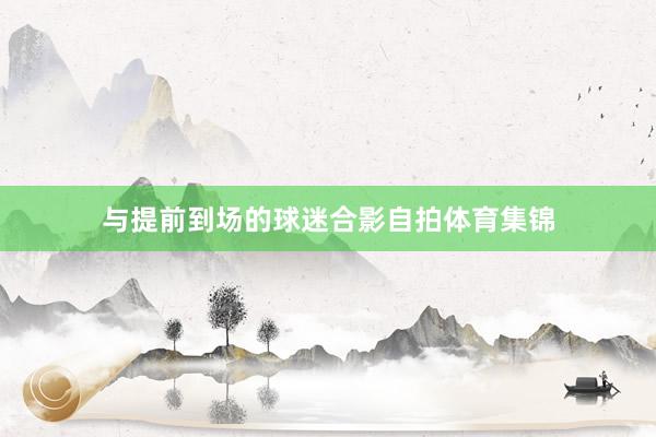 与提前到场的球迷合影自拍体育集锦