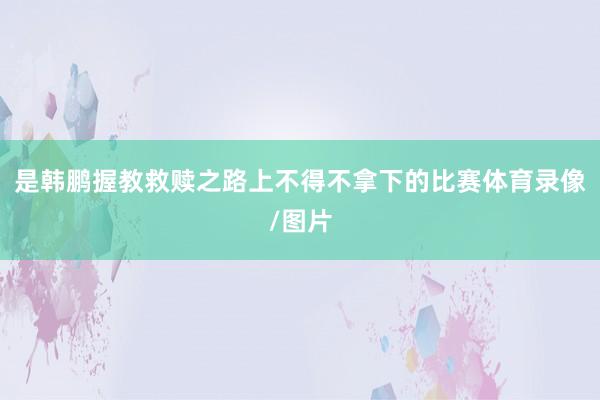 是韩鹏握教救赎之路上不得不拿下的比赛体育录像/图片