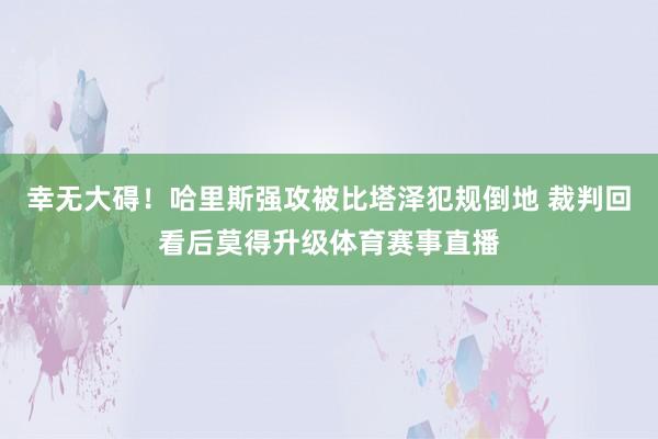 幸无大碍！哈里斯强攻被比塔泽犯规倒地 裁判回看后莫得升级体育赛事直播
