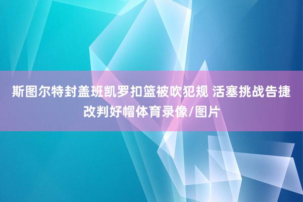 斯图尔特封盖班凯罗扣篮被吹犯规 活塞挑战告捷改判好帽体育录像/图片