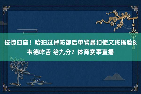 技惊四座！哈珀过掉防御后单臂暴扣使文班捂脸&韦德咋舌 给九分？体育赛事直播