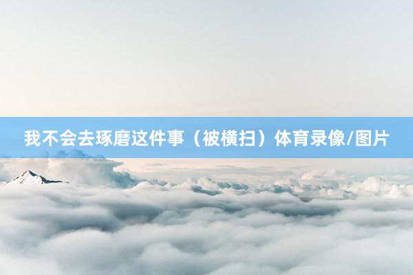 我不会去琢磨这件事（被横扫）体育录像/图片