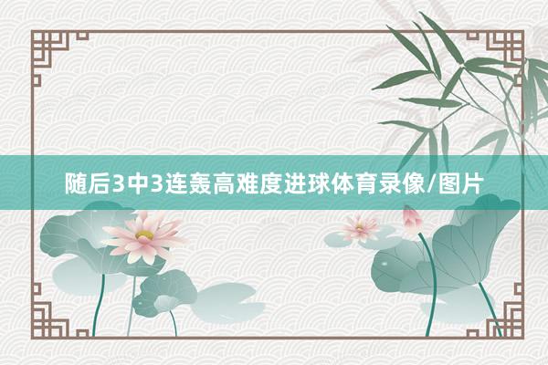 随后3中3连轰高难度进球体育录像/图片