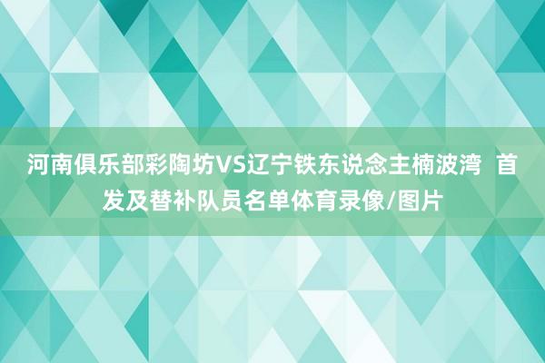 河南俱乐部彩陶坊VS辽宁铁东说念主楠波湾  首发及替补队员名单体育录像/图片