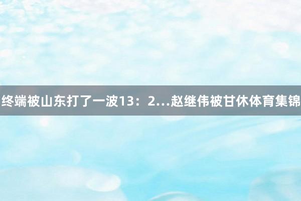 终端被山东打了一波13：2…赵继伟被甘休体育集锦