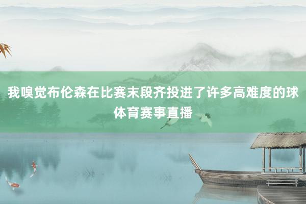 我嗅觉布伦森在比赛末段齐投进了许多高难度的球体育赛事直播