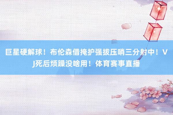 巨星硬解球！布伦森借掩护强拔压哨三分射中！VJ死后烦躁没啥用！体育赛事直播