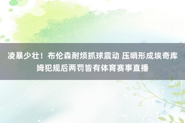 凌暴少壮！布伦森耐烦抓球震动 压哨形成埃奇库姆犯规后两罚皆有体育赛事直播