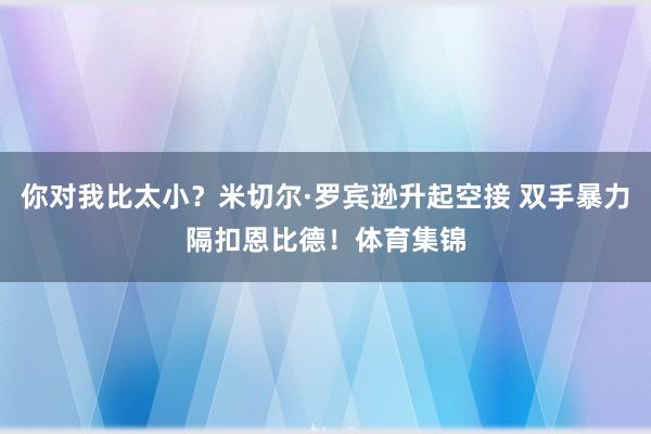 你对我比太小？米切尔·罗宾逊升起空接 双手暴力隔扣恩比德！体育集锦
