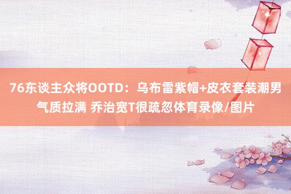 76东谈主众将OOTD：乌布雷紫帽+皮衣套装潮男气质拉满 乔治宽T很疏忽体育录像/图片