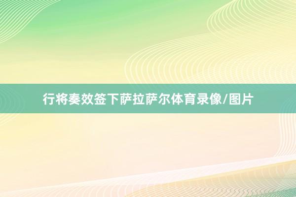 行将奏效签下萨拉萨尔体育录像/图片