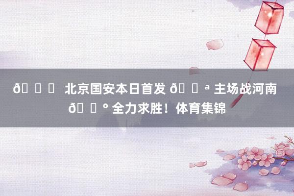 💚 北京国安本日首发 💪 主场战河南 🔰 全力求胜！体育集锦