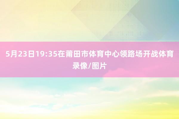 5月23日19:35在莆田市体育中心领路场开战体育录像/图片