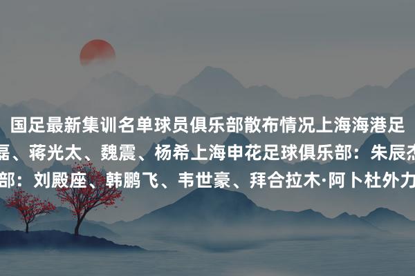 国足最新集训名单球员俱乐部散布情况上海海港足球俱乐部:颜骏凌、武磊、蒋光太、魏震、杨希上海申花足球俱乐部:朱辰杰成王人蓉城足球俱乐部:刘殿座、韩鹏飞、韦世豪、拜合拉木·阿卜杜外力北京国安足球俱乐部:塞尔吉尼奥、张玉宁、林良铭山东泰山足球俱乐部:刘洋、谢文能天津津门虎足球俱乐部:巴顿、黄嘉辉、闫炳良浙江办事足球俱乐部:程进、刘浩帆、王钰栋青岛西海岸足球俱乐部:李昊河南足球俱乐部:王上源大连英博足球俱乐部:朱鹏宇、毛伟杰深圳新鹏城足球俱乐部:戴伟浚 体育集锦