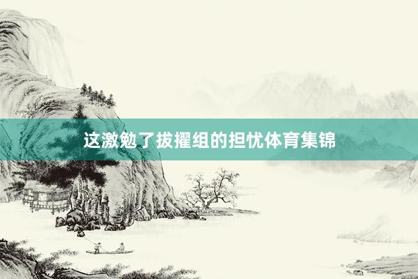 这激勉了拔擢组的担忧体育集锦