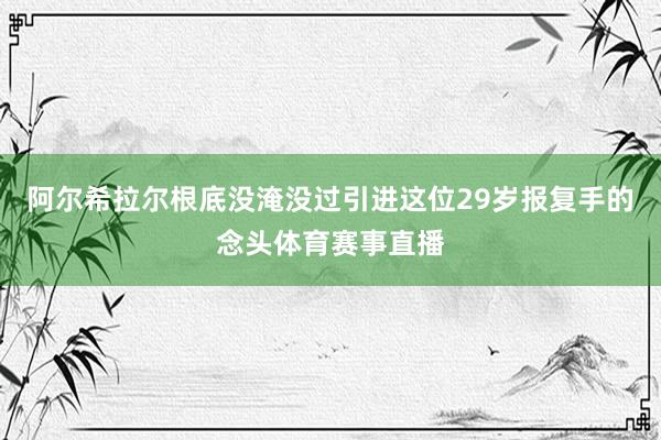 阿尔希拉尔根底没淹没过引进这位29岁报复手的念头体育赛事直播