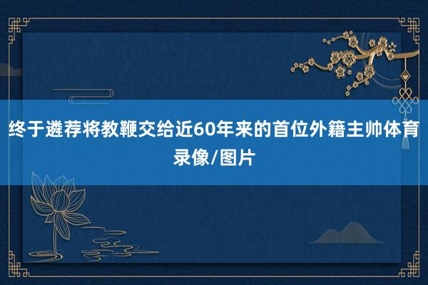 终于遴荐将教鞭交给近60年来的首位外籍主帅体育录像/图片