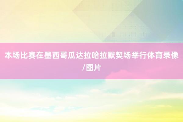 本场比赛在墨西哥瓜达拉哈拉默契场举行体育录像/图片